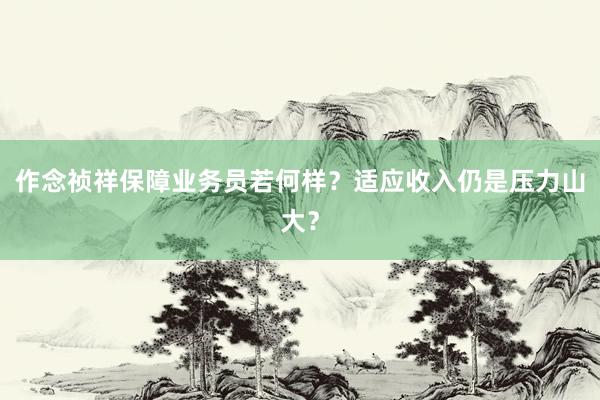 作念祯祥保障业务员若何样？适应收入仍是压力山大？