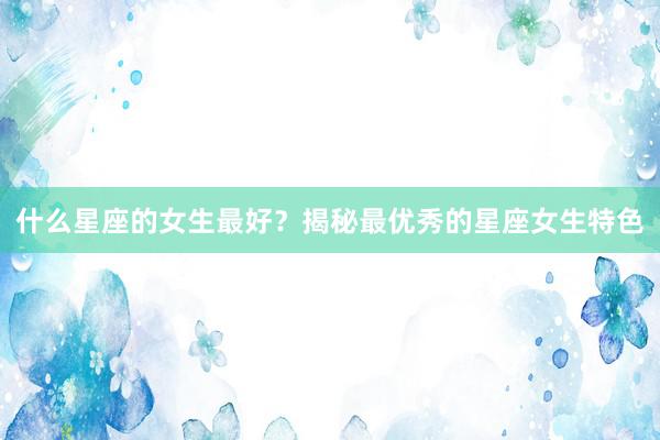 什么星座的女生最好？揭秘最优秀的星座女生特色