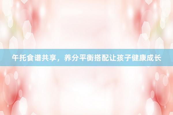 午托食谱共享，养分平衡搭配让孩子健康成长
