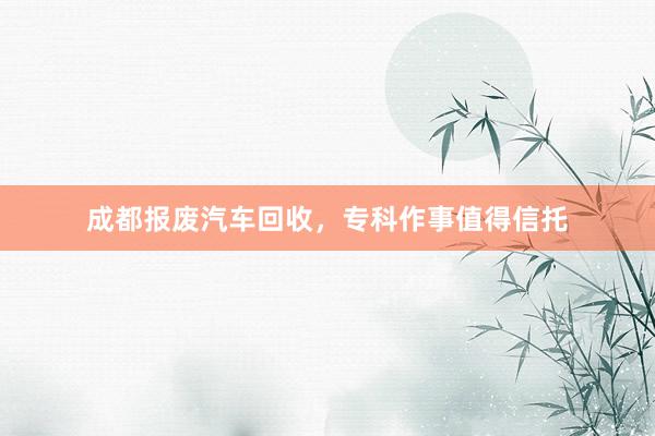 成都报废汽车回收，专科作事值得信托