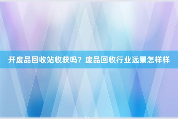 开废品回收站收获吗？废品回收行业远景怎样样