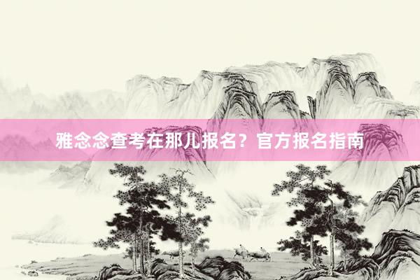 雅念念查考在那儿报名？官方报名指南