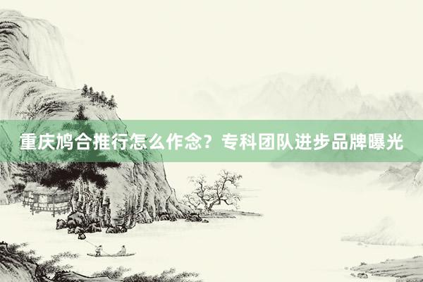 重庆鸠合推行怎么作念？专科团队进步品牌曝光