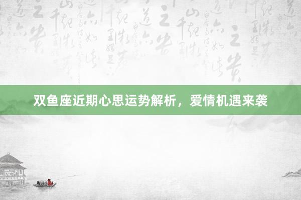 双鱼座近期心思运势解析，爱情机遇来袭