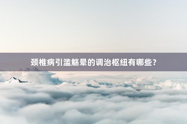 颈椎病引滥觞晕的调治枢纽有哪些？