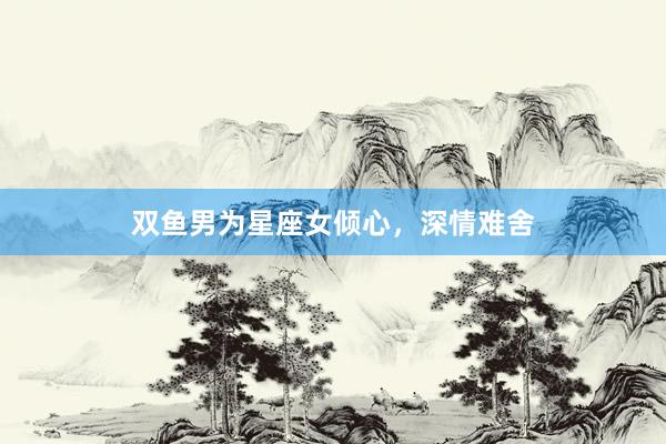 双鱼男为星座女倾心，深情难舍