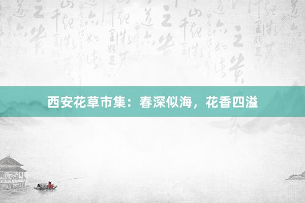 西安花草市集：春深似海，花香四溢