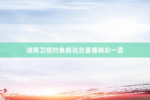 湖南卫视钓鱼频说念直播精彩一霎